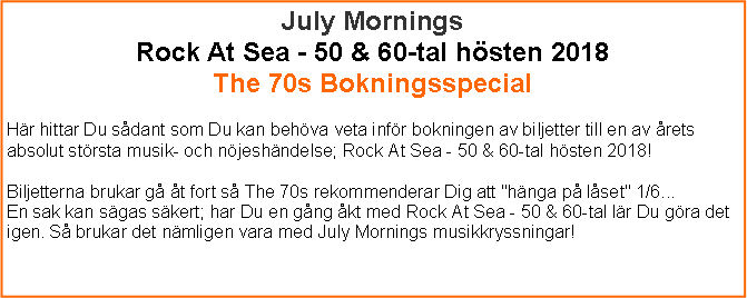 Textruta: July MorningsRock At Sea - 50 & 60-tal hsten 2018The 70s Bokningsspecial Hr hittar Du sdant som Du kan behva veta infr bokningen av biljetter till en av rets absolut strsta musik- och njeshndelse; Rock At Sea - 50 & 60-tal hsten 2018!Biljetterna brukar g t fort s The 70s rekommenderar Dig att "hnga p lset" 1/6...En sak kan sgas skert; har Du en gng kt med Rock At Sea - 50 & 60-tal lr Du gra det igen. S brukar det nmligen vara med July Mornings musikkryssningar!