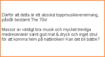 Textruta: Ok, snart vet jag vad jag behver fr att kunna boka!Men varfr skall jag boka?Drfr att detta r ett absolut toppmusikevenemang, pstr bestmt The 70s!Massor av vldigt bra musik och mycket trevliga medresenrer samt god mat & dryck och inget strul fr att komma hem p nattkrken! Kan det bli bttre?