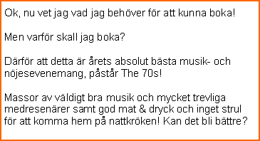 Textruta: Ok, nu vet jag vad jag behver fr att kunna boka!Men varfr skall jag boka?Drfr att detta r rets absolut bsta musik- och njesevenemang, pstr The 70s!Massor av vldigt bra musik och mycket trevliga medresenrer samt god mat & dryck och inget strul fr att komma hem p nattkrken! Kan det bli bttre?