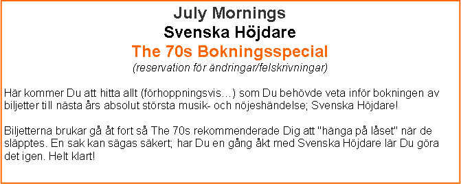 Textruta: July MorningsSvenska Hjdare The 70s Bokningsspecial (reservation fr ndringar/felskrivningar)Hr kommer Du att hitta allt (frhoppningsvis) som Du behvde veta infr bokningen av biljetter till nsta rs absolut strsta musik- och njeshndelse; Svenska Hjdare!Biljetterna brukar g t fort s The 70s rekommenderade Dig att "hnga p lset" nr de slpptes. En sak kan sgas skert; har Du en gng kt med Svenska Hjdare lr Du gra det igen. Helt klart!