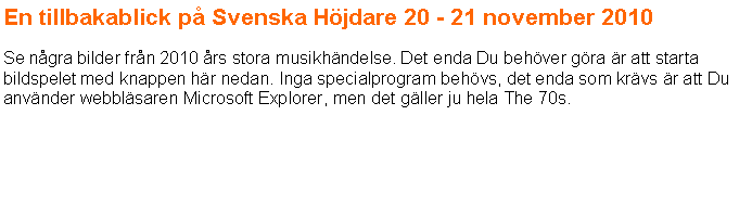 Textruta: En tillbakablick p Svenska Hjdare 20 - 21 november 2010 Se ngra bilder frn 2010 rs stora musikhndelse. Det enda Du behver gra r att starta bildspelet med knappen hr nedan. Inga specialprogram behvs, det enda som krvs r att Du anvnder webblsaren Microsoft Explorer, men det gller ju hela The 70s.
