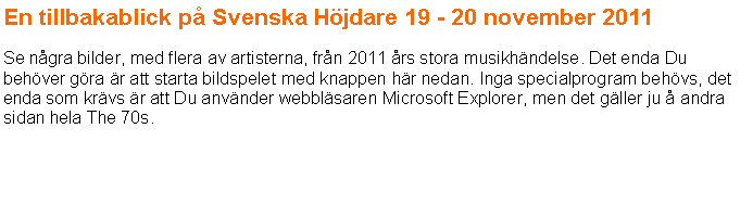 Textruta: En tillbakablick p Svenska Hjdare 19 - 20 november 2011 Se ngra bilder, med flera av artisterna, frn 2011 rs stora musikhndelse. Det enda Du behver gra r att starta bildspelet med knappen hr nedan. Inga specialprogram behvs, det enda som krvs r att Du anvnder webblsaren Microsoft Explorer, men det gller ju  andra sidan hela The 70s.
